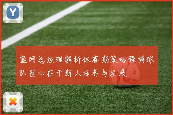 篮网总经理解析休赛期策略强调球队重心在于新人培养与发展