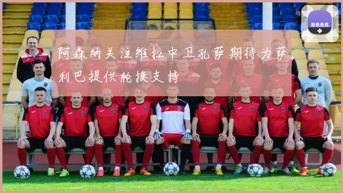 阿森纳关注维拉中卫孔萨期待为萨利巴提供轮换支持
