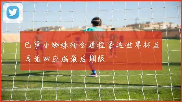 巴萨小蜘蛛转会进程紧迫世界杯后马竞回应成最后期限