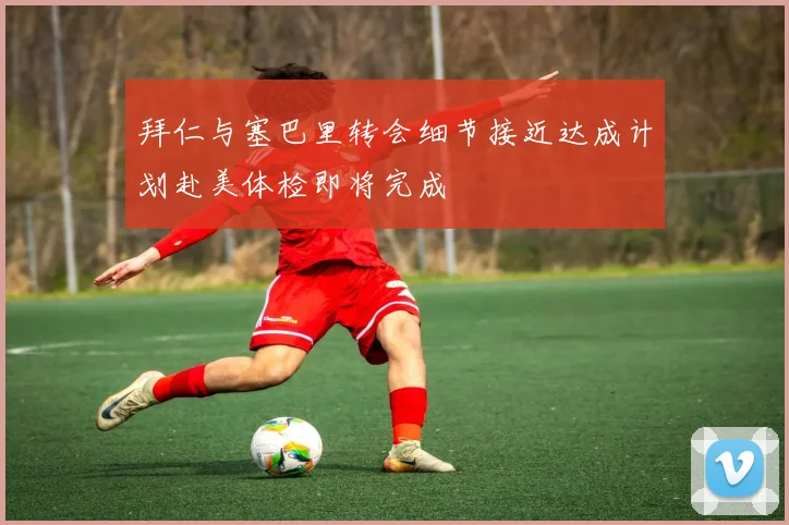 拜仁与塞巴里转会细节接近达成计划赴美体检即将完成
