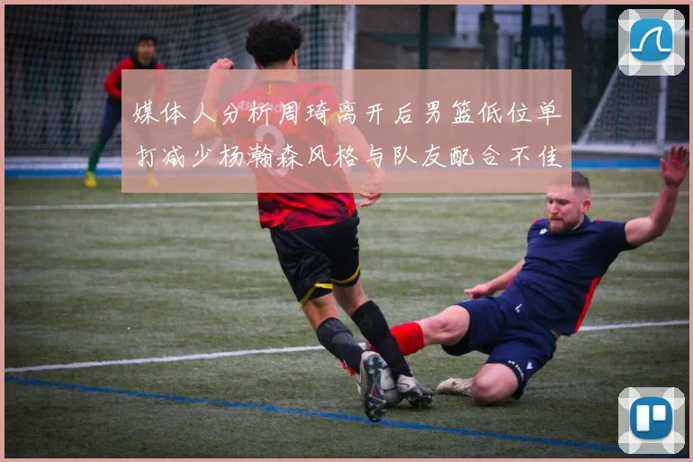 媒体人分析周琦离开后男篮低位单打减少杨瀚森风格与队友配合不佳