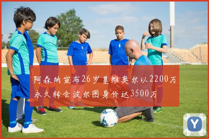 阿森纳宣布26岁基维奥尔以2200万永久转会波尔图身价达3500万