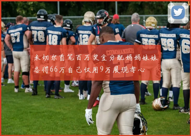 米切尔首笔百万奖金分配妈妈妹妹各得66万自己仅用9万展现孝心
