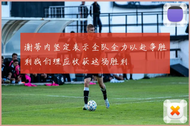 谢蒂内坚定表示全队全力以赴争胜利我们理应收获这场胜利