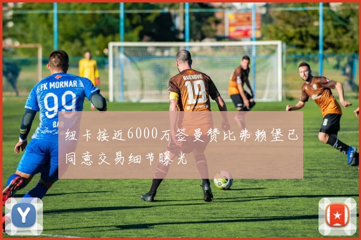 纽卡接近6000万签曼赞比弗赖堡已同意交易细节曝光