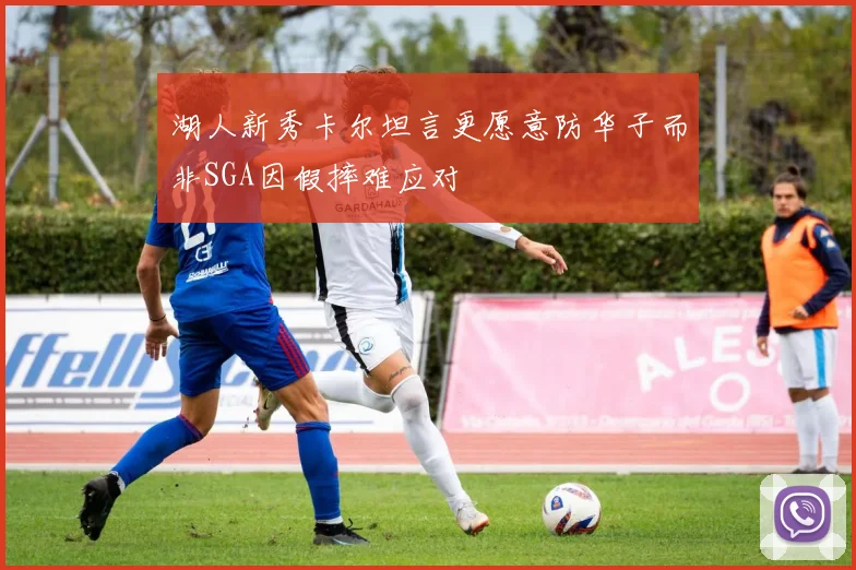 湖人新秀卡尔坦言更愿意防华子而非SGA因假摔难应对