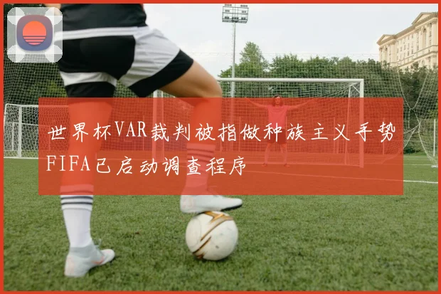 世界杯VAR裁判被指做种族主义手势FIFA已启动调查程序
