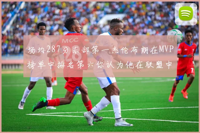 场均287分东部第一杰伦布朗在MVP榜单中排名第六你认为他在联盟中应排第几