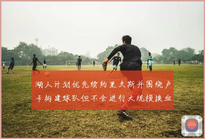 湖人计划优先续约里夫斯并围绕卢卡构建球队但不会进行大规模换血