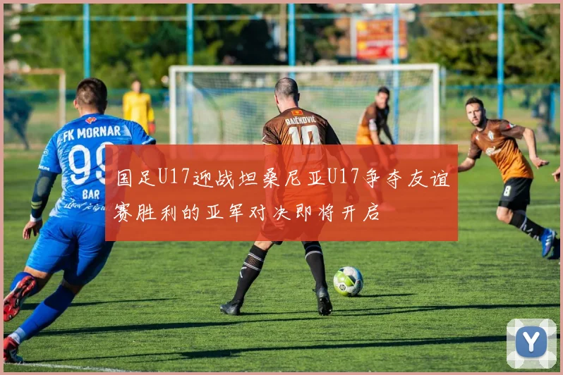 国足U17迎战坦桑尼亚U17争夺友谊赛胜利的亚军对决即将开启