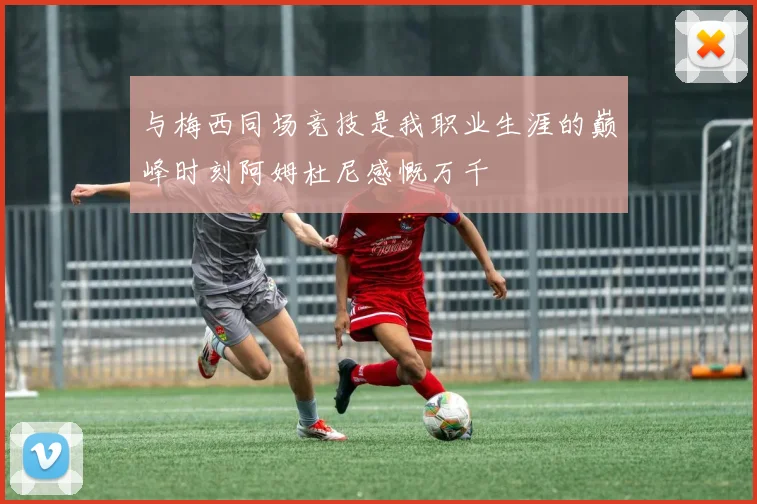 与梅西同场竞技是我职业生涯的巅峰时刻阿姆杜尼感慨万千