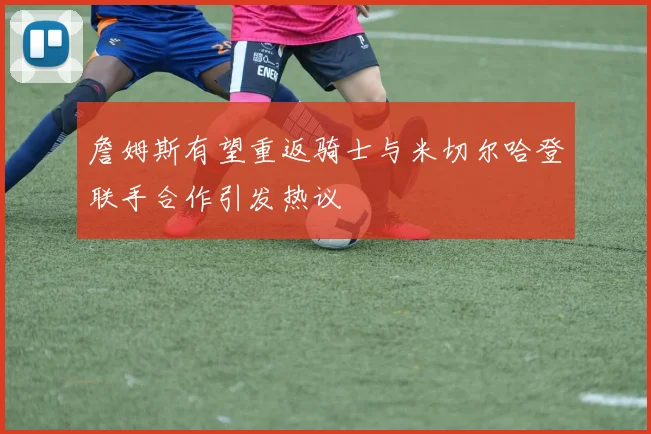 詹姆斯有望重返骑士与米切尔哈登联手合作引发热议
