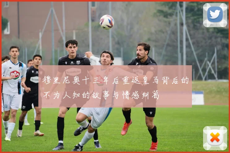穆里尼奥十三年后重返皇马背后的不为人知的故事与情感纠葛