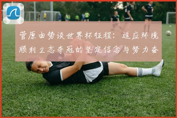 菅原由势谈世界杯征程：适应环境顺利立志夺冠的坚定信念与努力奋斗