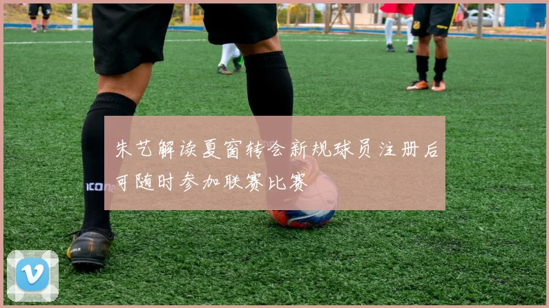 朱艺解读夏窗转会新规球员注册后可随时参加联赛比赛