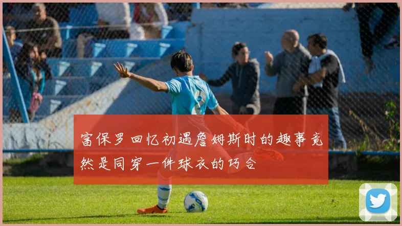 富保罗回忆初遇詹姆斯时的趣事竟然是同穿一件球衣的巧合