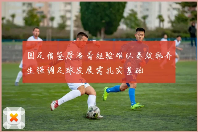 国足借鉴摩洛哥经验难以奏效韩乔生强调足球发展需扎实基础
