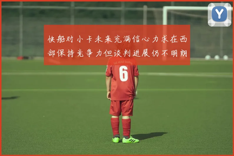 快船对小卡未来充满信心力求在西部保持竞争力但谈判进展仍不明朗