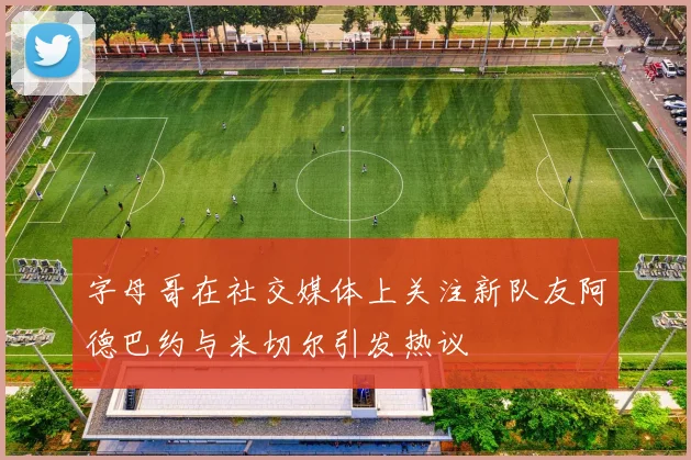 字母哥在社交媒体上关注新队友阿德巴约与米切尔引发热议