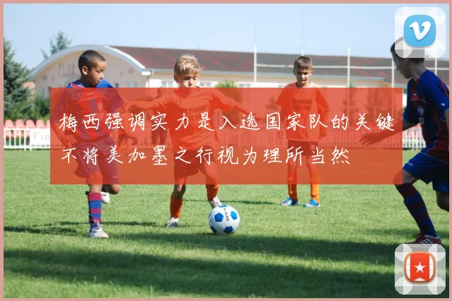 梅西强调实力是入选国家队的关键不将美加墨之行视为理所当然