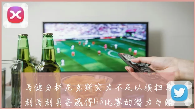 马健分析尼克斯实力不足以横扫马刺马刺具备赢得G3比赛的潜力与能力