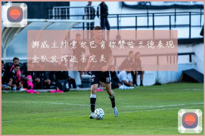 挪威主帅索尔巴肯称赞哈兰德表现全队发挥近乎完美