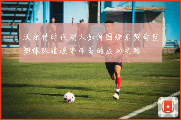 沃尔特时代湖人如何围绕东契奇重塑球队追逐字母哥的成功之路
